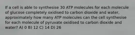 If a cell is able to synthesise 30 ATP molecules for each molecule of glucose completely oxidised to carbon dioxide and water, approximately how many ATP molecules can the cell synthesise for each molecule of pyruvate oxidised to carbon dioxide and water? A) 0 B) 12 C) 14 D) 26