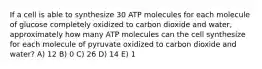 If a cell is able to synthesize 30 ATP molecules for each molecule of glucose completely oxidized to carbon dioxide and water, approximately how many ATP molecules can the cell synthesize for each molecule of pyruvate oxidized to carbon dioxide and water? A) 12 B) 0 C) 26 D) 14 E) 1