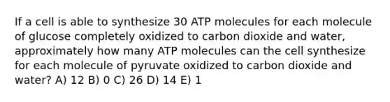 If a cell is able to synthesize 30 ATP molecules for each molecule of glucose completely oxidized to carbon dioxide and water, approximately how many ATP molecules can the cell synthesize for each molecule of pyruvate oxidized to carbon dioxide and water? A) 12 B) 0 C) 26 D) 14 E) 1