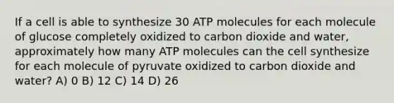 If a cell is able to synthesize 30 ATP molecules for each molecule of glucose completely oxidized to carbon dioxide and water, approximately how many ATP molecules can the cell synthesize for each molecule of pyruvate oxidized to carbon dioxide and water? A) 0 B) 12 C) 14 D) 26