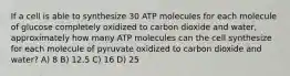 If a cell is able to synthesize 30 ATP molecules for each molecule of glucose completely oxidized to carbon dioxide and water, approximately how many ATP molecules can the cell synthesize for each molecule of pyruvate oxidized to carbon dioxide and water? A) 8 B) 12.5 C) 16 D) 25