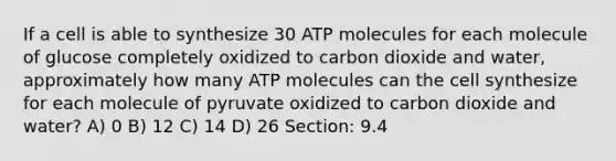 If a cell is able to synthesize 30 ATP molecules for each molecule of glucose completely oxidized to carbon dioxide and water, approximately how many ATP molecules can the cell synthesize for each molecule of pyruvate oxidized to carbon dioxide and water? A) 0 B) 12 C) 14 D) 26 Section: 9.4