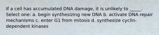 If a cell has accumulated DNA damage, it is unlikely to _____. Select one: a. begin synthesizing new DNA b. activate <a href='https://www.questionai.com/knowledge/kdWJhII4NB-dna-repair' class='anchor-knowledge'>dna repair</a> mechanisms c. enter G1 from mitosis d. synthesize cyclin-dependent kinases