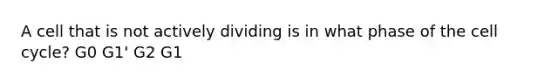 A cell that is not actively dividing is in what phase of the cell cycle? G0 G1' G2 G1