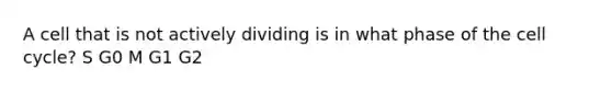 A cell that is not actively dividing is in what phase of the cell cycle? S G0 M G1 G2