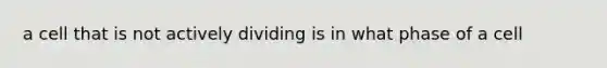 a cell that is not actively dividing is in what phase of a cell