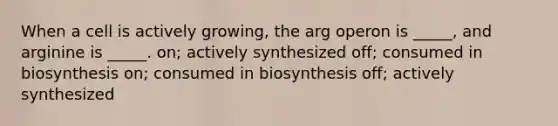 When a cell is actively growing, the arg operon is _____, and arginine is _____. on; actively synthesized off; consumed in biosynthesis on; consumed in biosynthesis off; actively synthesized