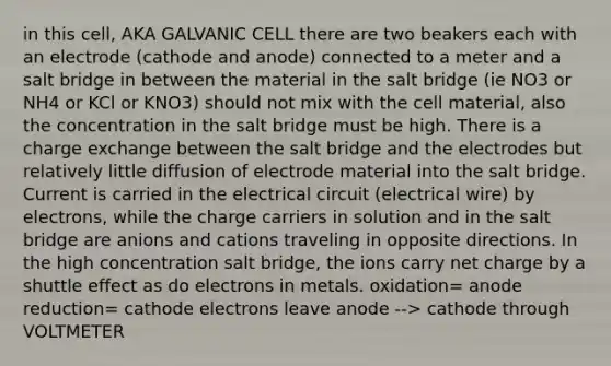 in this cell, AKA GALVANIC CELL there are two beakers each with an electrode (cathode and anode) connected to a meter and a salt bridge in between the material in the salt bridge (ie NO3 or NH4 or KCl or KNO3) should not mix with the cell material, also the concentration in the salt bridge must be high. There is a charge exchange between the salt bridge and the electrodes but relatively little diffusion of electrode material into the salt bridge. Current is carried in the electrical circuit (electrical wire) by electrons, while the charge carriers in solution and in the salt bridge are anions and cations traveling in opposite directions. In the high concentration salt bridge, the ions carry net charge by a shuttle effect as do electrons in metals. oxidation= anode reduction= cathode electrons leave anode --> cathode through VOLTMETER