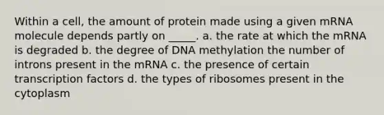 Within a cell, the amount of protein made using a given mRNA molecule depends partly on _____. a. the rate at which the mRNA is degraded b. the degree of DNA methylation the number of introns present in the mRNA c. the presence of certain transcription factors d. the types of ribosomes present in the cytoplasm