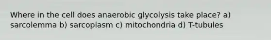 Where in the cell does anaerobic glycolysis take place? a) sarcolemma b) sarcoplasm c) mitochondria d) T-tubules