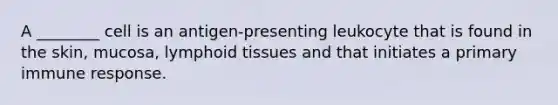 A ________ cell is an antigen-presenting leukocyte that is found in the skin, mucosa, lymphoid tissues and that initiates a primary immune response.