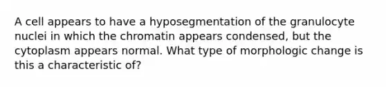 A cell appears to have a hyposegmentation of the granulocyte nuclei in which the chromatin appears condensed, but the cytoplasm appears normal. What type of morphologic change is this a characteristic of?