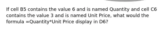 If cell B5 contains the value 6 and is named Quantity and cell C6 contains the value 3 and is named Unit Price, what would the formula =Quantity*Unit Price display in D6?