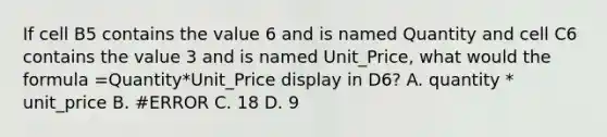 If cell B5 contains the value 6 and is named Quantity and cell C6 contains the value 3 and is named Unit_Price, what would the formula =Quantity*Unit_Price display in D6? A. quantity * unit_price B. #ERROR C. 18 D. 9