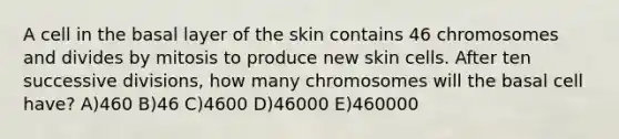 A cell in the basal layer of the skin contains 46 chromosomes and divides by mitosis to produce new skin cells. After ten successive divisions, how many chromosomes will the basal cell have? A)460 B)46 C)4600 D)46000 E)460000