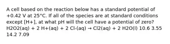 A cell based on the reaction below has a standard potential of +0.42 V at 25°C. If all of the species are at standard conditions except [H+], at what pH will the cell have a potential of zero? H2O2(aq) + 2 H+(aq) + 2 Cl-(aq) → Cl2(aq) + 2 H2O(l) 10.6 3.55 14.2 7.09