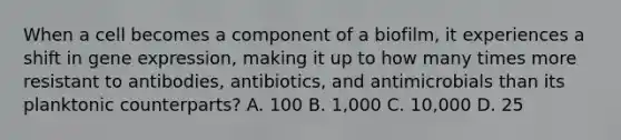 When a cell becomes a component of a biofilm, it experiences a shift in gene expression, making it up to how many times more resistant to antibodies, antibiotics, and antimicrobials than its planktonic counterparts? A. 100 B. 1,000 C. 10,000 D. 25