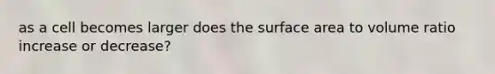 as a cell becomes larger does the surface area to volume ratio increase or decrease?