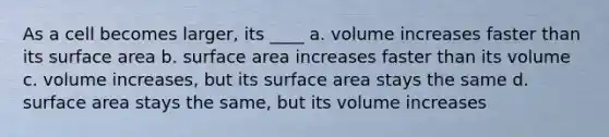 As a cell becomes larger, its ____ a. volume increases faster than its <a href='https://www.questionai.com/knowledge/kEtsSAPENL-surface-area' class='anchor-knowledge'>surface area</a> b. surface area increases faster than its volume c. volume increases, but its surface area stays the same d. surface area stays the same, but its volume increases