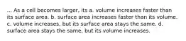 ... As a cell becomes larger, its a. volume increases faster than its surface area. b. surface area increases faster than its volume. c. volume increases, but its surface area stays the same. d. surface area stays the same, but its volume increases.