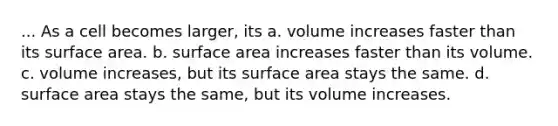 ... As a cell becomes larger, its a. volume increases faster than its surface area. b. surface area increases faster than its volume. c. volume increases, but its surface area stays the same. d. surface area stays the same, but its volume increases.