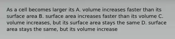 As a cell becomes larger its A. volume increases faster than its <a href='https://www.questionai.com/knowledge/kEtsSAPENL-surface-area' class='anchor-knowledge'>surface area</a> B. surface area increases faster than its volume C. volume increases, but its surface area stays the same D. surface area stays the same, but its volume increase