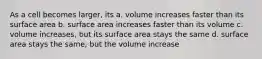 As a cell becomes larger, its a. volume increases faster than its surface area b. surface area increases faster than its volume c. volume increases, but its surface area stays the same d. surface area stays the same, but the volume increase