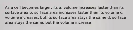 As a cell becomes larger, its a. volume increases faster than its surface area b. surface area increases faster than its volume c. volume increases, but its surface area stays the same d. surface area stays the same, but the volume increase