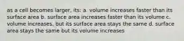 as a cell becomes larger, its: a. volume increases faster than its surface area b. surface area increases faster than its volume c. volume increases, but its surface area stays the same d. surface area stays the same but its volume increases