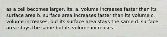 as a cell becomes larger, its: a. volume increases faster than its surface area b. surface area increases faster than its volume c. volume increases, but its surface area stays the same d. surface area stays the same but its volume increases