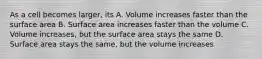 As a cell becomes larger, its A. Volume increases faster than the surface area B. Surface area increases faster than the volume C. Volume increases, but the surface area stays the same D. Surface area stays the same, but the volume increases