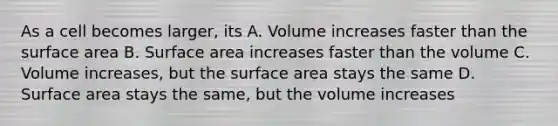 As a cell becomes larger, its A. Volume increases faster than the surface area B. Surface area increases faster than the volume C. Volume increases, but the surface area stays the same D. Surface area stays the same, but the volume increases