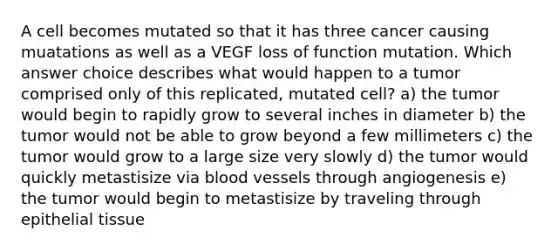 A cell becomes mutated so that it has three cancer causing muatations as well as a VEGF loss of function mutation. Which answer choice describes what would happen to a tumor comprised only of this replicated, mutated cell? a) the tumor would begin to rapidly grow to several inches in diameter b) the tumor would not be able to grow beyond a few millimeters c) the tumor would grow to a large size very slowly d) the tumor would quickly metastisize via blood vessels through angiogenesis e) the tumor would begin to metastisize by traveling through epithelial tissue