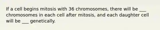 If a cell begins mitosis with 36 chromosomes, there will be ___ chromosomes in each cell after mitosis, and each daughter cell will be ___ genetically.