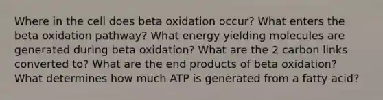 Where in the cell does beta oxidation occur? What enters the beta oxidation pathway? What energy yielding molecules are generated during beta oxidation? What are the 2 carbon links converted to? What are the end products of beta oxidation? What determines how much ATP is generated from a fatty acid?