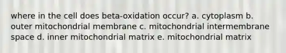 where in the cell does beta-oxidation occur? a. cytoplasm b. outer mitochondrial membrane c. mitochondrial intermembrane space d. inner mitochondrial matrix e. mitochondrial matrix