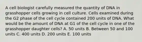 A cell biologist carefully measured the quantity of DNA in grasshopper cells growing in cell culture. Cells examined during the G2 phase of the <a href='https://www.questionai.com/knowledge/keQNMM7c75-cell-cycle' class='anchor-knowledge'>cell cycle</a> contained 200 units of DNA. What would be the amount of DNA at G1 of the cell cycle in one of the grasshopper daughter cells? A. 50 units B. Between 50 and 100 units C. 400 units D. 200 units E. 100 units