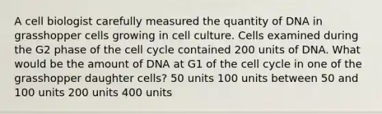 A cell biologist carefully measured the quantity of DNA in grasshopper cells growing in cell culture. Cells examined during the G2 phase of the cell cycle contained 200 units of DNA. What would be the amount of DNA at G1 of the cell cycle in one of the grasshopper daughter cells? 50 units 100 units between 50 and 100 units 200 units 400 units