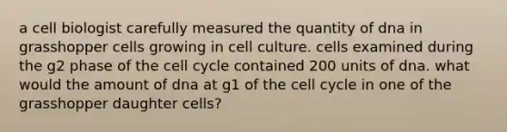 a cell biologist carefully measured the quantity of dna in grasshopper cells growing in cell culture. cells examined during the g2 phase of the cell cycle contained 200 units of dna. what would the amount of dna at g1 of the cell cycle in one of the grasshopper daughter cells?