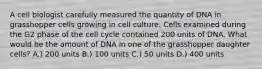 A cell biologist carefully measured the quantity of DNA in grasshopper cells growing in cell culture. Cells examined during the G2 phase of the cell cycle contained 200 units of DNA. What would be the amount of DNA in one of the grasshopper daughter cells? A.) 200 units B.) 100 units C.) 50 units D.) 400 units