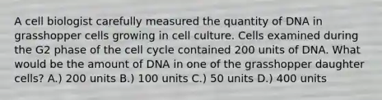 A cell biologist carefully measured the quantity of DNA in grasshopper cells growing in cell culture. Cells examined during the G2 phase of the <a href='https://www.questionai.com/knowledge/keQNMM7c75-cell-cycle' class='anchor-knowledge'>cell cycle</a> contained 200 units of DNA. What would be the amount of DNA in one of the grasshopper daughter cells? A.) 200 units B.) 100 units C.) 50 units D.) 400 units