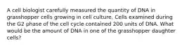 A cell biologist carefully measured the quantity of DNA in grasshopper cells growing in cell culture. Cells examined during the G2 phase of the cell cycle contained 200 units of DNA. What would be the amount of DNA in one of the grasshopper daughter cells?