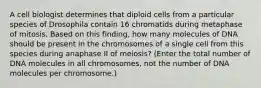 A cell biologist determines that diploid cells from a particular species of Drosophila contain 16 chromatids during metaphase of mitosis. Based on this finding, how many molecules of DNA should be present in the chromosomes of a single cell from this species during anaphase II of meiosis? (Enter the total number of DNA molecules in all chromosomes, not the number of DNA molecules per chromosome.)