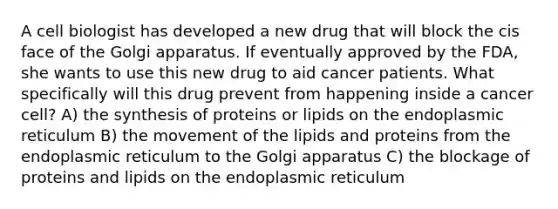 A cell biologist has developed a new drug that will block the cis face of the Golgi apparatus. If eventually approved by the FDA, she wants to use this new drug to aid cancer patients. What specifically will this drug prevent from happening inside a cancer cell? A) the synthesis of proteins or lipids on the endoplasmic reticulum B) the movement of the lipids and proteins from the endoplasmic reticulum to the Golgi apparatus C) the blockage of proteins and lipids on the endoplasmic reticulum