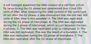 A cell biologist examined the DNA content of a cell from a fruit fly larva during the G1 phase and determined that it had 150 units of DNA. After measuring the DNA content of the same type of cell after the G2 phase, it was discovered that the cell had 300 units of DNA. How is this possible? A. The DNA was replicated during the G1 phase of interphase. B. The DNA was replicated during the S phase of interphase, which occurs between the two G phases. C. The DNA was replicated prior to interphase. D. The DNA was not replicated. This was the result of a mutation. E. The DNA was replicated during the G2 phase of interphase. F. The DNA was replicated after the G2 phase of interphase.