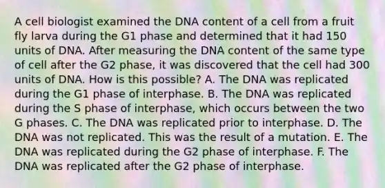 A cell biologist examined the DNA content of a cell from a fruit fly larva during the G1 phase and determined that it had 150 units of DNA. After measuring the DNA content of the same type of cell after the G2 phase, it was discovered that the cell had 300 units of DNA. How is this possible? A. The DNA was replicated during the G1 phase of interphase. B. The DNA was replicated during the S phase of interphase, which occurs between the two G phases. C. The DNA was replicated prior to interphase. D. The DNA was not replicated. This was the result of a mutation. E. The DNA was replicated during the G2 phase of interphase. F. The DNA was replicated after the G2 phase of interphase.