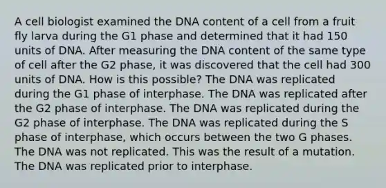 A cell biologist examined the DNA content of a cell from a fruit fly larva during the G1 phase and determined that it had 150 units of DNA. After measuring the DNA content of the same type of cell after the G2 phase, it was discovered that the cell had 300 units of DNA. How is this possible? The DNA was replicated during the G1 phase of interphase. The DNA was replicated after the G2 phase of interphase. The DNA was replicated during the G2 phase of interphase. The DNA was replicated during the S phase of interphase, which occurs between the two G phases. The DNA was not replicated. This was the result of a mutation. The DNA was replicated prior to interphase.