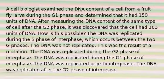 A cell biologist examined the DNA content of a cell from a fruit fly larva during the G1 phase and determined that it had 150 units of DNA. After measuring the DNA content of the same type of cell after the G2 phase, it was discovered that the cell had 300 units of DNA. How is this possible? The DNA was replicated during the S phase of interphase, which occurs between the two G phases. The DNA was not replicated. This was the result of a mutation. The DNA was replicated during the G2 phase of interphase. The DNA was replicated during the G1 phase of interphase. The DNA was replicated prior to interphase. The DNA was replicated after the G2 phase of interphase.