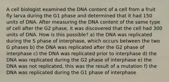 A cell biologist examined the DNA content of a cell from a fruit fly larva during the G1 phase and determined that it had 150 units of DNA. After measuring the DNA content of the same type of cell after the G2 phase, it was discovered that the cell had 300 units of DNA. How is this possible? a) the DNA was replicated during the S phase of interphase, which occurs between the two G phases b) the DNA was replicated after the G2 phase of interphase c) the DNA was replicated prior to interphase d) the DNA was replicated during the G2 phase of interphase e) the DNA was not replicated, this was the result of a mutation f) the DNA was replicated during the G1 phase of interphase