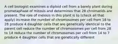 A cell biologist examines a diploid cell from a barely plant during prometaphase of mitosis and determines that 28 chromatids are present. The role of meiosis in this plant is to (check all that apply) increase the number of chromosomes per cell from 18 to 28 produce 4 daughter cells that are genetically identical to the parent cell reduce the number of chromosomes per cell from 28 to 14 reduce the number of chromosomes per cell from 14 to 7 produce 4 daughter cells that are genetically different